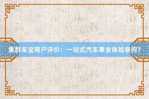 集群车宝用户评价：一站式汽车事业体验奈何？