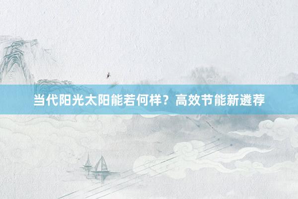 当代阳光太阳能若何样？高效节能新遴荐